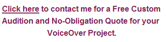 Click here to contact me for a Free Custom Audition and No-Obligation Quote for your VoiceOver Project.